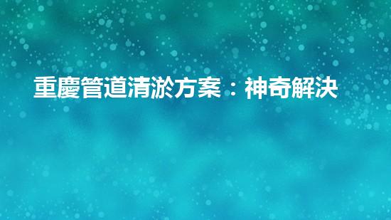 重慶管道清淤方案：神奇解決！你絕對(duì)想不到的創(chuàng)新方法！